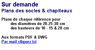 Zone de Texte: Sur demandePlans des socles & chapiteauxPlans de chaque rfrence pour         des diamtres de 20-25-30 cm         des hauteurs de 10 - 15 & 20 cm 	Aux formats PDF & DWGPar mail cliquez ici